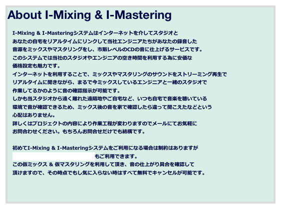 About I-Mixing & I-Mastering

　I-Mixing & I-Masteringシステムはインターネットを介してスタジオと
　あなたの自宅をリアルタイムにリンクして当社エンジニアたちがあなたの録音した
　音源をミックスやマスタリングをし、市販レベルのCDの音に仕上げるサービスです。
　このシステムでは当社のスタジオやエンジニアの空き時間を利用する為に安価な
　価格設定も魅力です。
　インターネットを利用することで、ミックスやマスタリングのサウンドをストリーミング再生で
　リアルタイムに聞きながら、まるで今ミックスしているエンジニアと一緒のスタジオで
　作業してるかのように音の確認指示が可能です。
　しかも当スタジオから遠く離れた遠隔地やご自宅など、いつも自宅で音楽を聴いている
　環境で音が確認できるため、ミックス後の音を家で確認したら違って聞こえたなどという
　心配はありません。
　詳しくはプロジェクトの内容により作業工程が変わりますのでメールにてお気軽に
　お問合わせください。もちろんお問合せだけでも結構です。

　初めてI-Mixing & I-Masteringシステムをご利用になる場合は制約はありますが
　無料の仮ミックス & 仮マスタリングもご利用できます。
　この仮ミックス & 仮マスタリングを利用して頂き、音の仕上がり具合を確認して
　頂けますので、その時点でもし気に入らない時はすべて無料でキャンセルが可能です。


