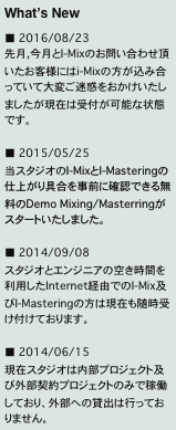 What’s New
■ 2016/08/23
先月,今月とI-Mixのお問い合わせ頂いたお客様にはi-Mixの方が込み合っていて大変ご迷惑をおかけいたしましたが現在は受付が可能な状態です。

■ 2015/05/25
当スタジオのI-MixとI-Masteringの仕上がり具合を事前に確認できる無料のDemo Mixing/Masterringがスタートいたしました。

■ 2014/09/08
スタジオとエンジニアの空き時間を利用したInternet経由でのI-Mix及びI-Masteringの方は現在も随時受け付けております。

■ 2014/06/15
現在スタジオは内部プロジェクト及び外部契約プロジェクトのみで稼働しており、外部への貸出は行っておりません。